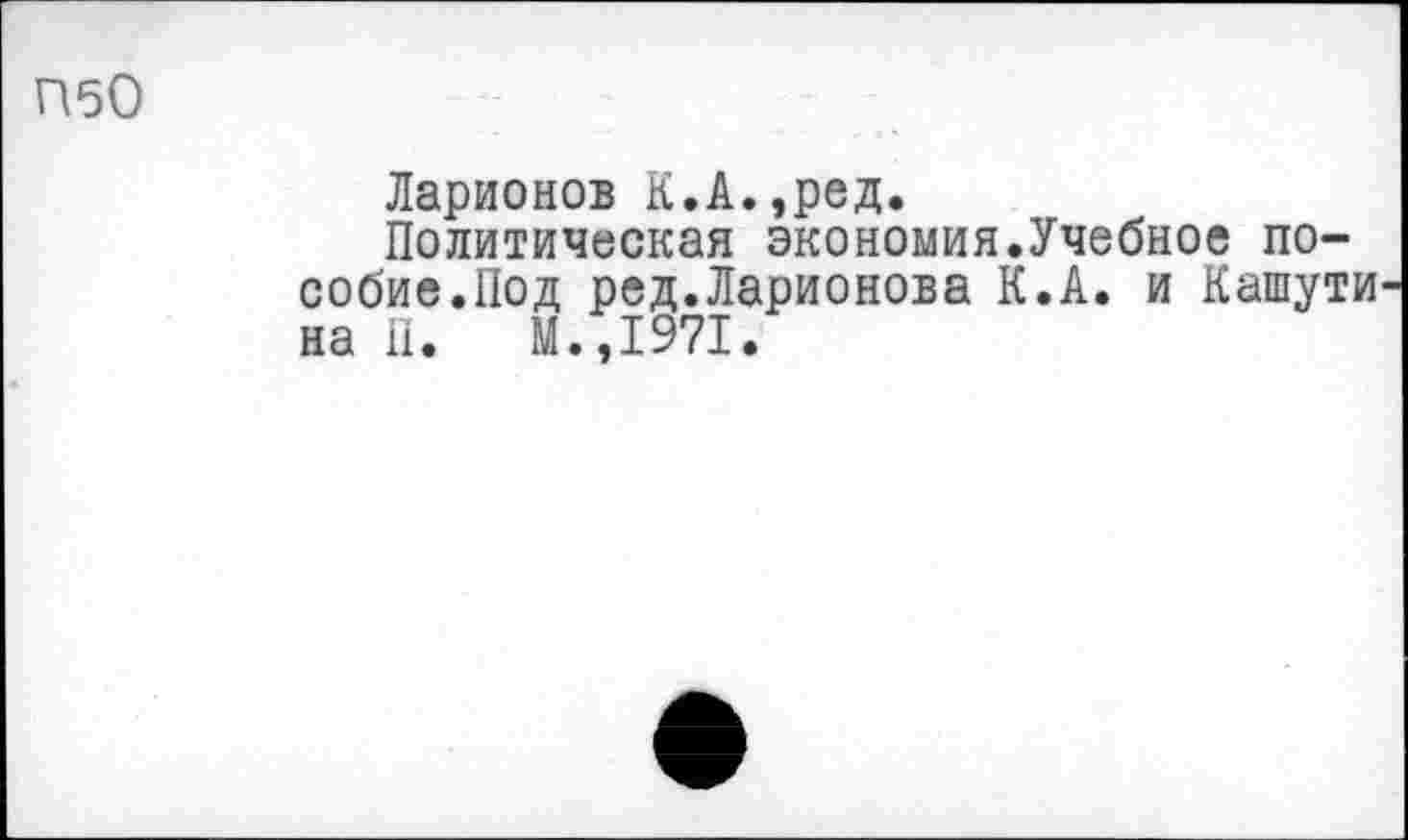 ﻿П50
Ларионов К.А.,ред.
Политическая экономия.Учебное пособие.Под ред.Ларионова К.А. и Кашути на П. М.,1971.